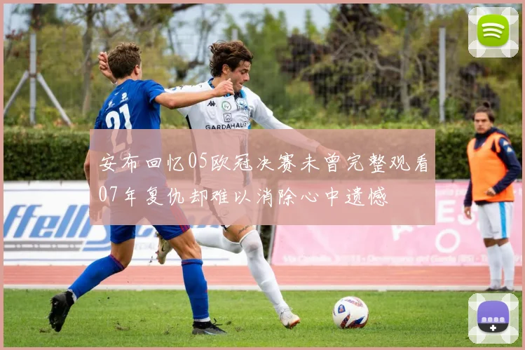 安布回忆05欧冠决赛未曾完整观看07年复仇却难以消除心中遗憾