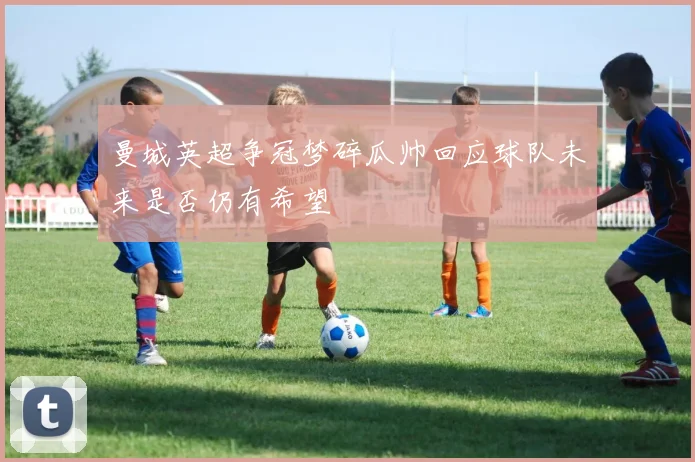 曼城英超争冠梦碎瓜帅回应球队未来是否仍有希望