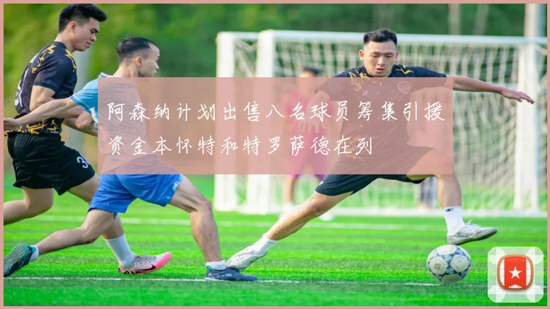 阿森纳计划出售八名球员筹集引援资金本怀特和特罗萨德在列