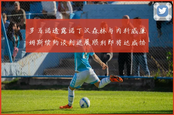 罗马诺透露诺丁汉森林与内科威廉姆斯续约谈判进展顺利即将达成协议