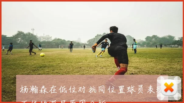 杨瀚森在低位对抗同位置球员表现不佳的深层原因分析