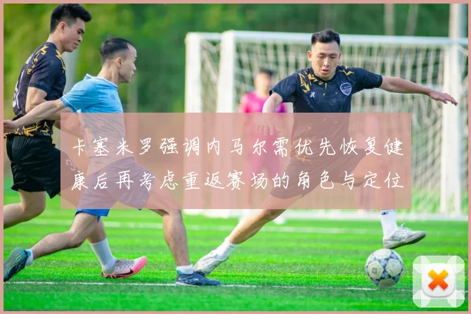 卡塞米罗强调内马尔需优先恢复健康后再考虑重返赛场的角色与定位