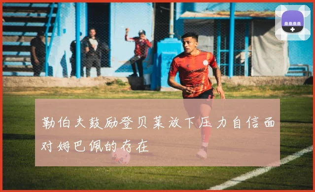 勒伯夫鼓励登贝莱放下压力自信面对姆巴佩的存在