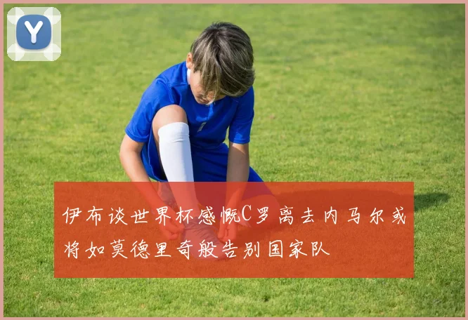 伊布谈世界杯感慨C罗离去内马尔或将如莫德里奇般告别国家队
