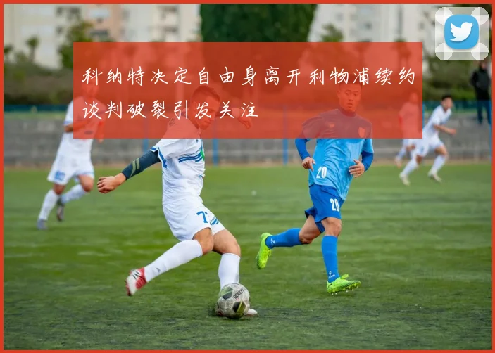 科纳特决定自由身离开利物浦续约谈判破裂引发关注