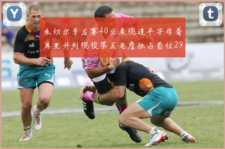 米切尔季后赛40分表现追平字母哥库里并列现役第五老詹独占首位29次记录
