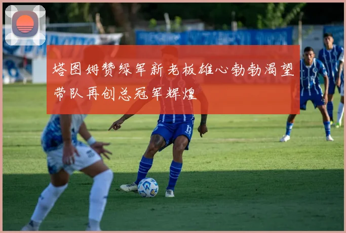 塔图姆赞绿军新老板雄心勃勃渴望带队再创总冠军辉煌