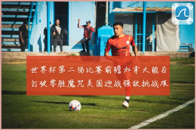 世界杯第二场比赛前瞻加拿大能否打破零胜魔咒美国迎战强敌挑战艰巨