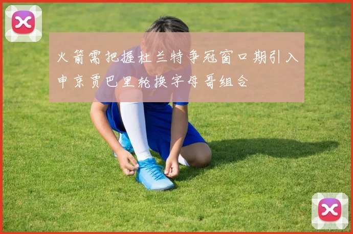 火箭需把握杜兰特争冠窗口期引入申京贾巴里轮换字母哥组合